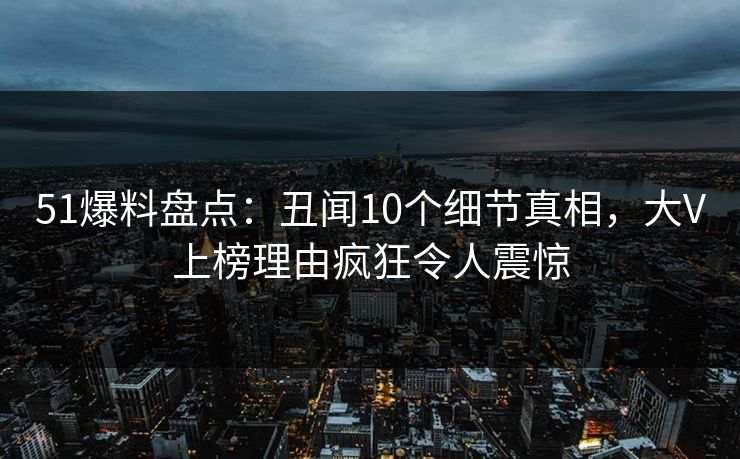 51爆料盘点:丑闻10个细节真相,大V上榜理由疯狂令人震惊 51爆料盘点:丑闻10个细节真相,大V上榜理由疯狂令人震惊