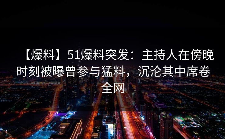 【爆料】51爆料突发：主持人在傍晚时刻被曝曾参与猛料，沉沦其中席卷全网