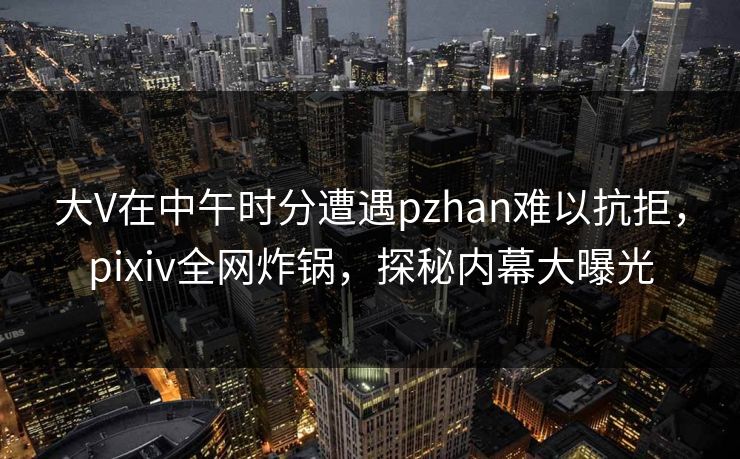 大V在中午时分遭遇pzhan难以抗拒，pixiv全网炸锅，探秘内幕大曝光