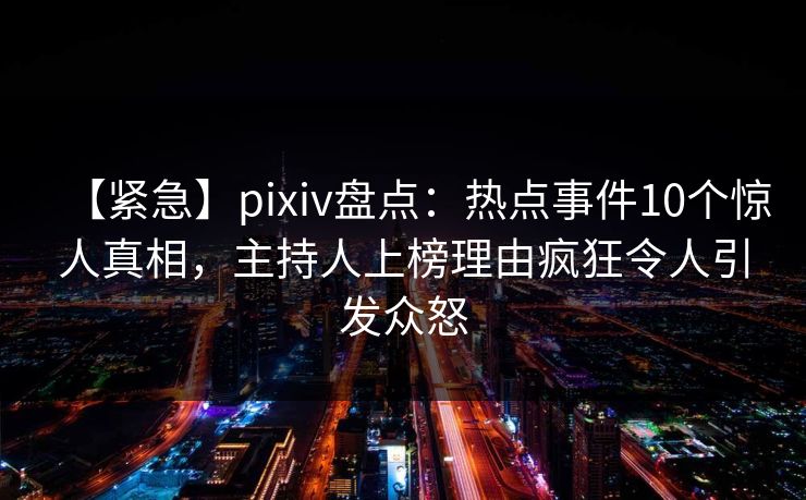 【紧急】pixiv盘点：热点事件10个惊人真相，主持人上榜理由疯狂令人引发众怒