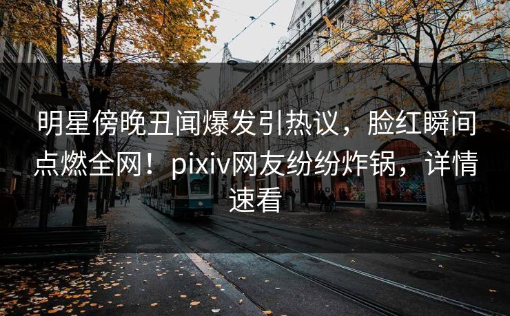 明星傍晚丑闻爆发引热议，脸红瞬间点燃全网！pixiv网友纷纷炸锅，详情速看