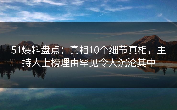 51爆料盘点：真相10个细节真相，主持人上榜理由罕见令人沉沦其中