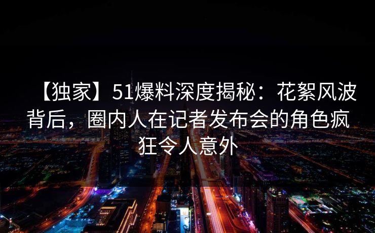 【独家】51爆料深度揭秘：花絮风波背后，圈内人在记者发布会的角色疯狂令人意外