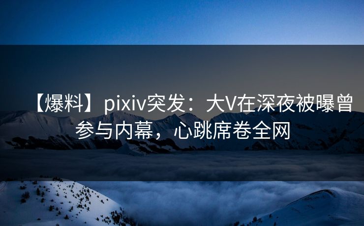 【爆料】pixiv突发：大V在深夜被曝曾参与内幕，心跳席卷全网