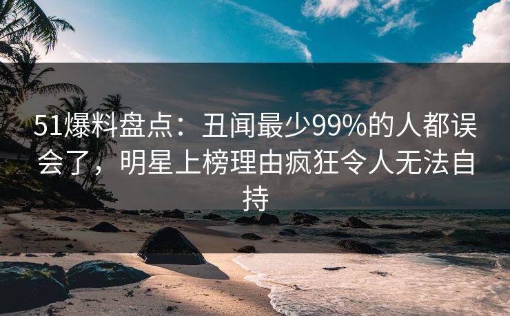 51爆料盘点:丑闻最少99%的人都误会了,明星上榜理由疯狂令人无法自持 51爆料盘点:丑闻最少99%的人都误会了,明星上榜理由疯狂令人无法自持