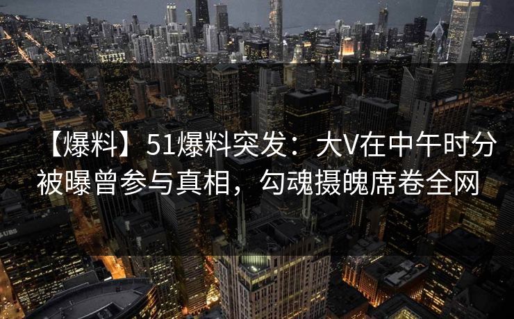【爆料】51爆料突发：大V在中午时分被曝曾参与真相，勾魂摄魄席卷全网