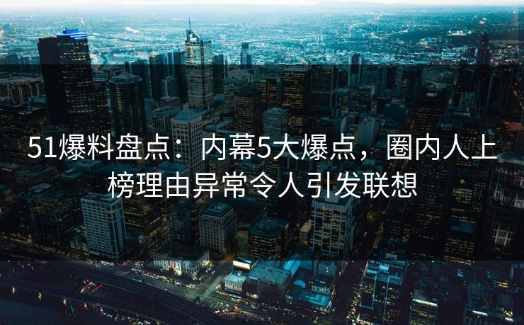 51爆料盘点：内幕5大爆点，圈内人上榜理由异常令人引发联想