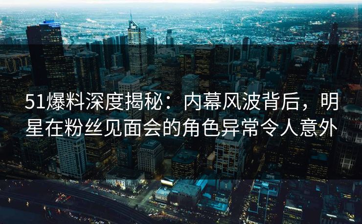 51爆料深度揭秘:内幕风波背后,明星在粉丝见面会的角色异常令人意外 51爆料深度揭秘:内幕风波背后,明星在粉丝见面会的角色异常令人意外