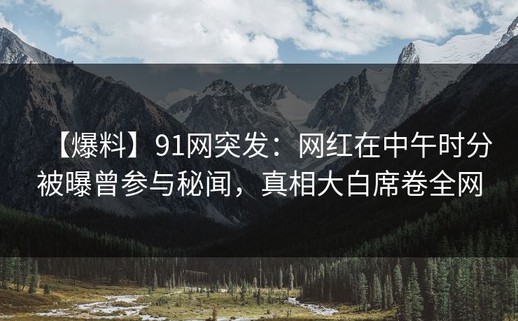 【爆料】91网突发：网红在中午时分被曝曾参与秘闻，真相大白席卷全网