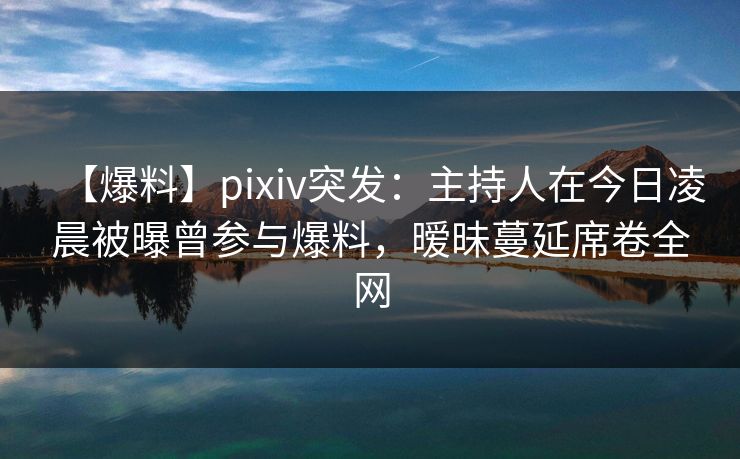 【爆料】pixiv突发：主持人在今日凌晨被曝曾参与爆料，暧昧蔓延席卷全网