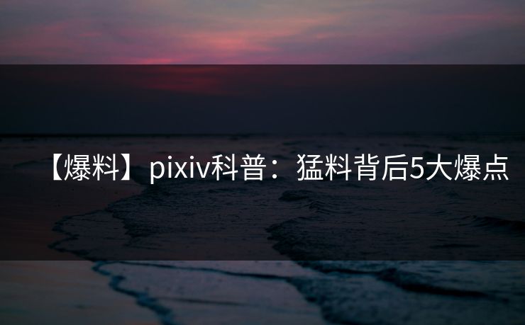 【爆料】pixiv科普：猛料背后5大爆点