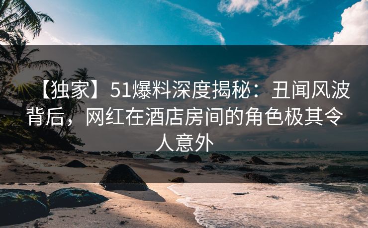 【独家】51爆料深度揭秘：丑闻风波背后，网红在酒店房间的角色极其令人意外
