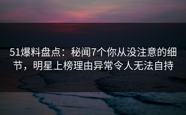 51爆料盘点：秘闻7个你从没注意的细节，明星上榜理由异常令人无法自持