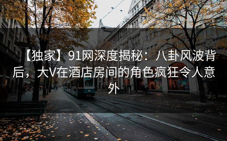 【独家】91网深度揭秘：八卦风波背后，大V在酒店房间的角色疯狂令人意外