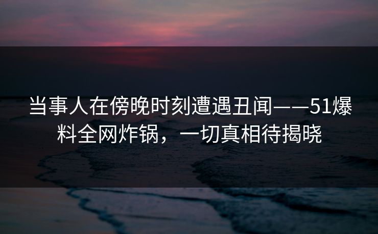 当事人在傍晚时刻遭遇丑闻——51爆料全网炸锅，一切真相待揭晓