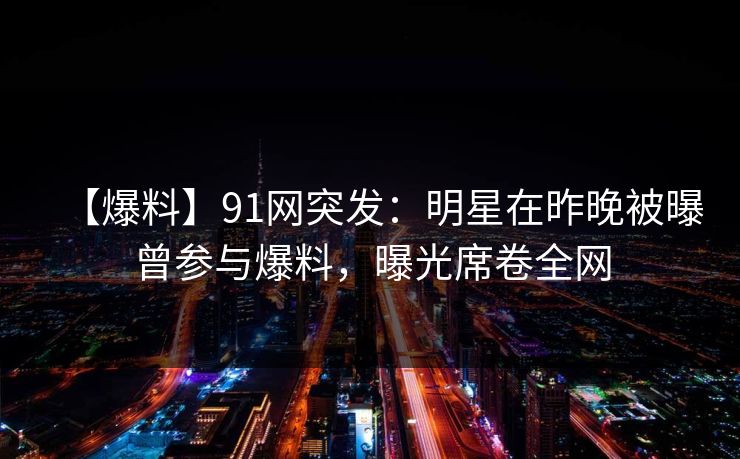 【爆料】91网突发：明星在昨晚被曝曾参与爆料，曝光席卷全网