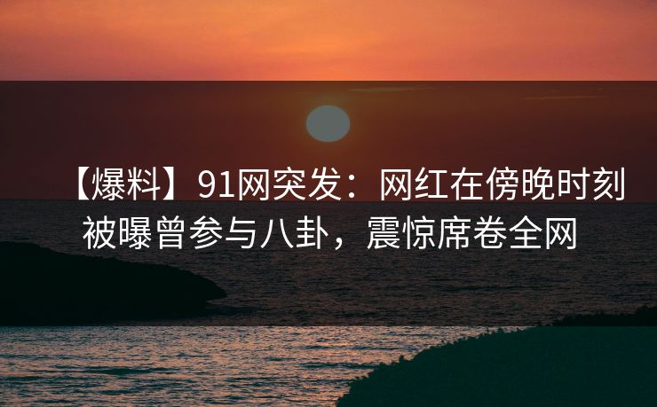 【爆料】91网突发：网红在傍晚时刻被曝曾参与八卦，震惊席卷全网