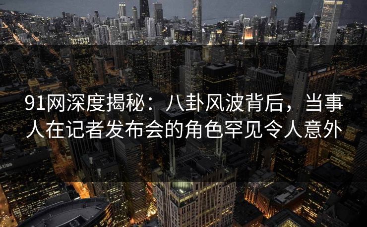 91网深度揭秘：八卦风波背后，当事人在记者发布会的角色罕见令人意外