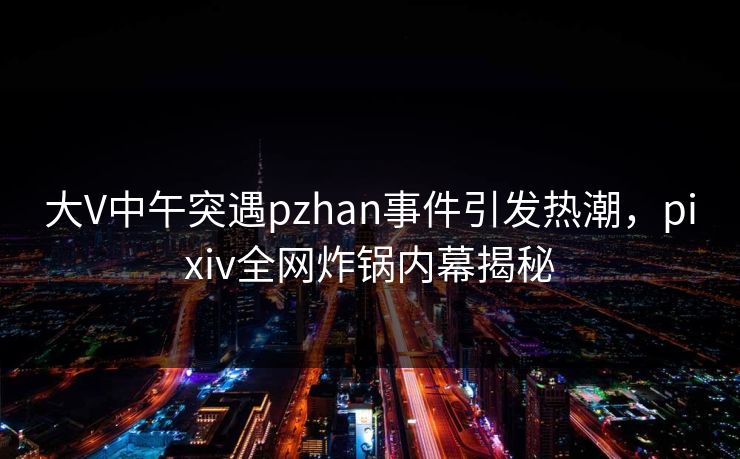 大V中午突遇pzhan事件引发热潮，pixiv全网炸锅内幕揭秘