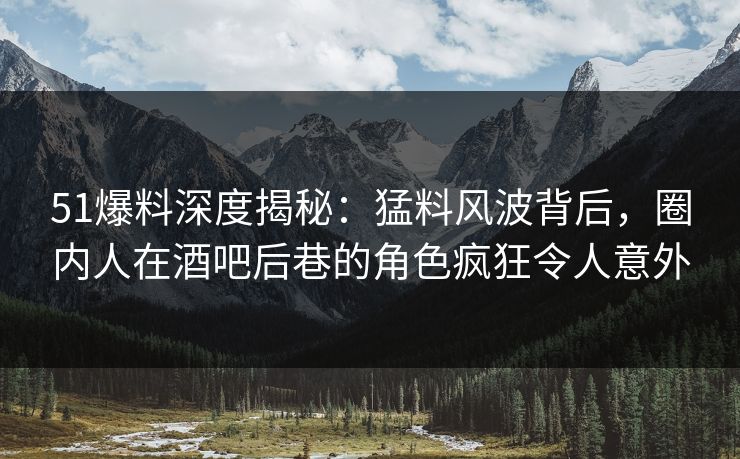 51爆料深度揭秘：猛料风波背后，圈内人在酒吧后巷的角色疯狂令人意外