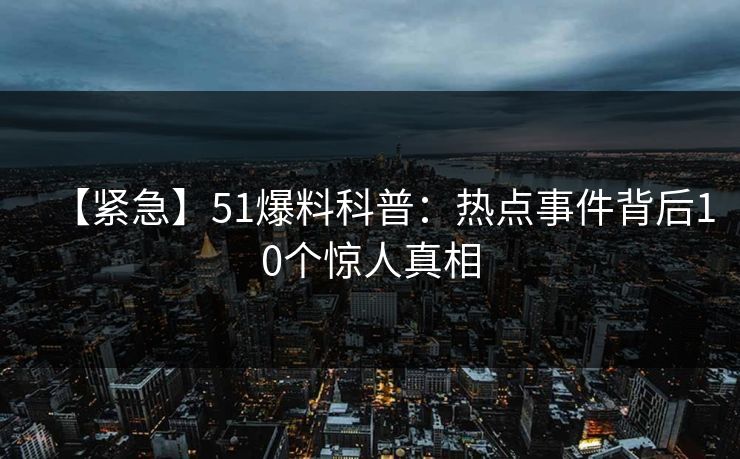 【紧急】51爆料科普：热点事件背后10个惊人真相
