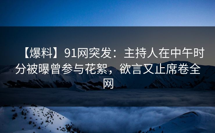 【爆料】91网突发：主持人在中午时分被曝曾参与花絮，欲言又止席卷全网
