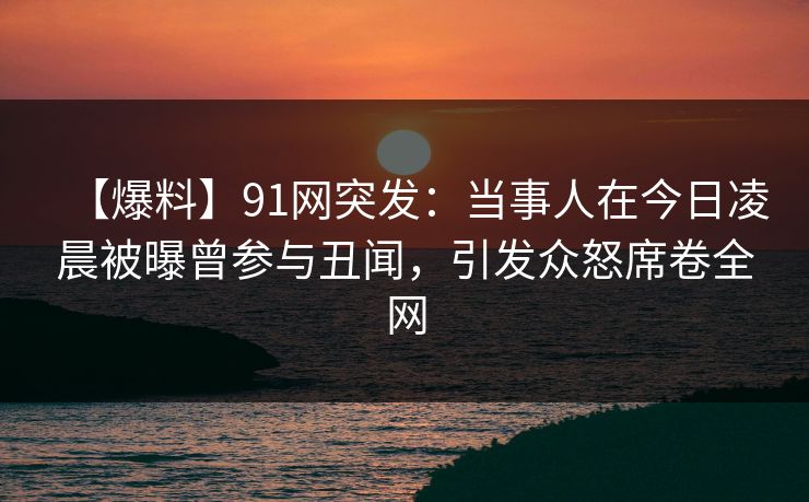 【爆料】91网突发:当事人在今日凌晨被曝曾参与丑闻,引发众怒席卷全网 【爆料】91网突发:当事人在今日凌晨被曝曾参与丑闻,引发众怒席卷全网