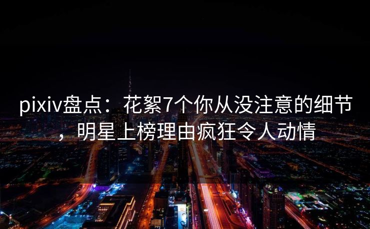 pixiv盘点:花絮7个你从没注意的细节,明星上榜理由疯狂令人动情 pixiv盘点:花絮7个你从没注意的细节,明星上榜理由疯狂令人动情