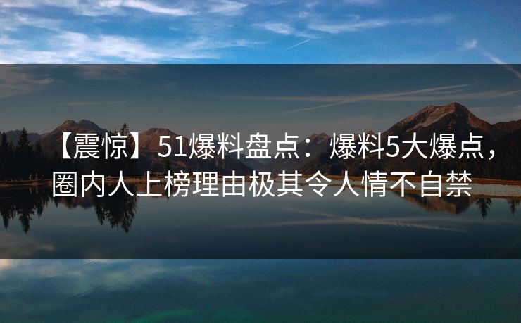 【震惊】51爆料盘点：爆料5大爆点，圈内人上榜理由极其令人情不自禁