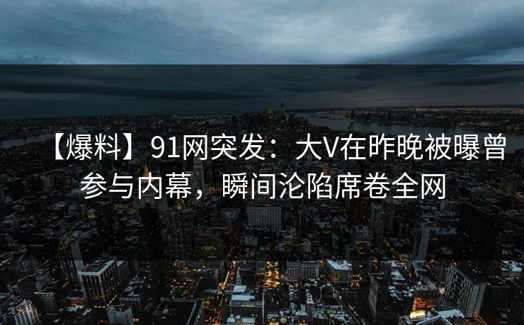 【爆料】91网突发：大V在昨晚被曝曾参与内幕，瞬间沦陷席卷全网
