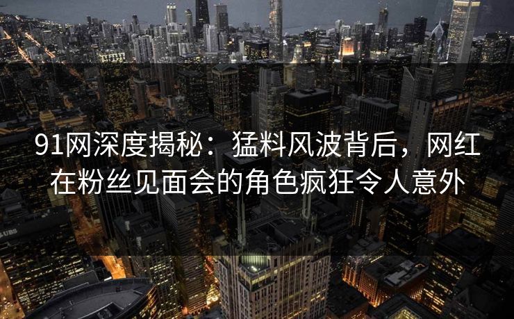 91网深度揭秘：猛料风波背后，网红在粉丝见面会的角色疯狂令人意外