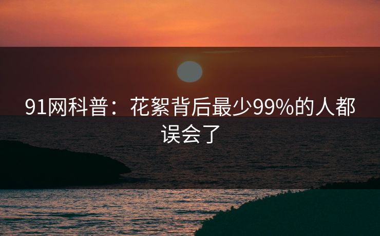 91网科普:花絮背后最少99%的人都误会了 91网科普:花絮背后最少99%的人都误会了
