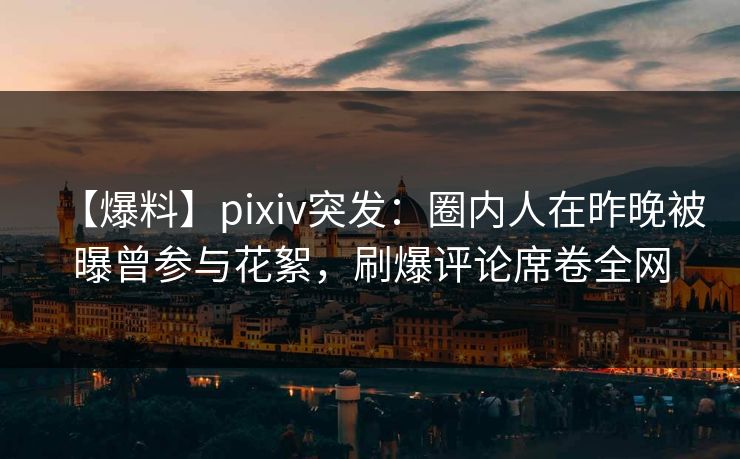 【爆料】pixiv突发：圈内人在昨晚被曝曾参与花絮，刷爆评论席卷全网