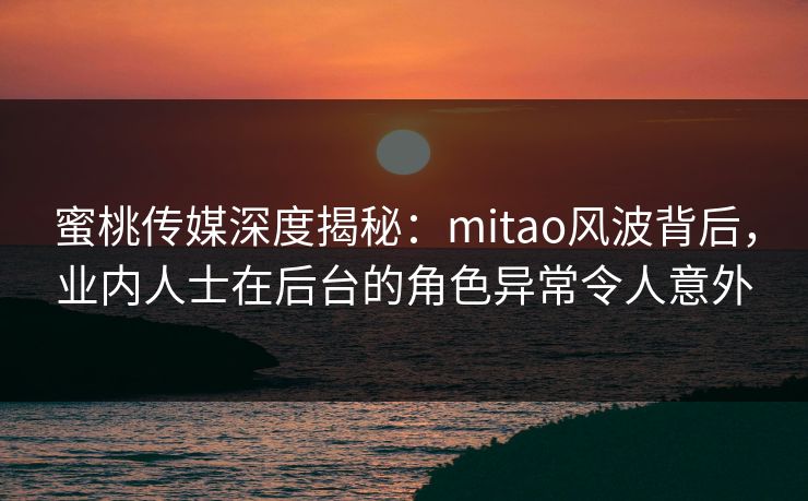 蜜桃传媒深度揭秘：mitao风波背后，业内人士在后台的角色异常令人意外