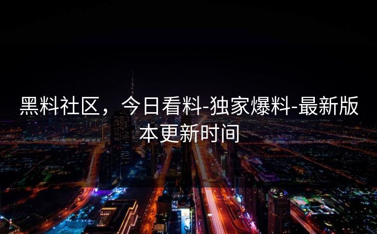 黑料社区，今日看料-独家爆料-最新版本更新时间