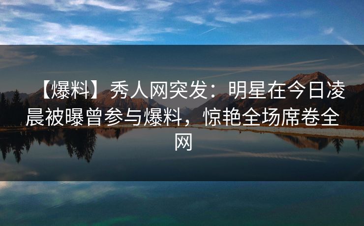 【爆料】秀人网突发：明星在今日凌晨被曝曾参与爆料，惊艳全场席卷全网
