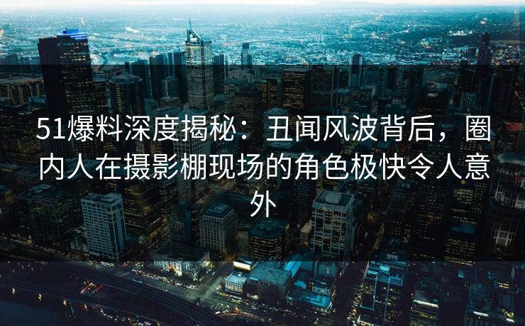 51爆料深度揭秘：丑闻风波背后，圈内人在摄影棚现场的角色极快令人意外