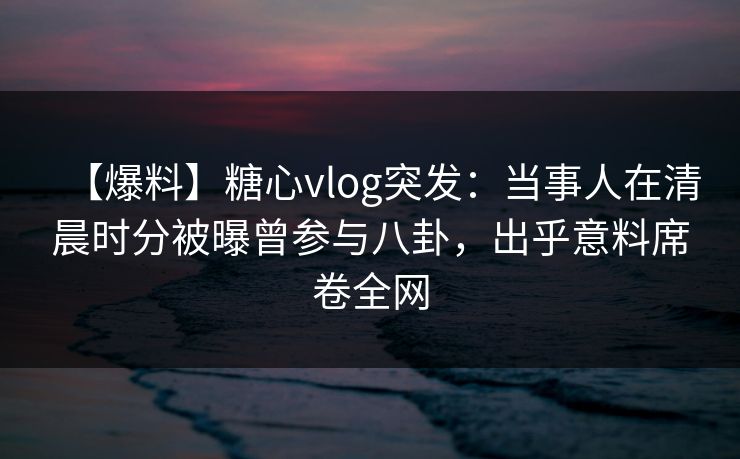 【爆料】糖心vlog突发:当事人在清晨时分被曝曾参与八卦,出乎意料席卷全网 【爆料】糖心vlog突发:当事人在清晨时分被曝曾参与八卦,出乎意料席卷全网