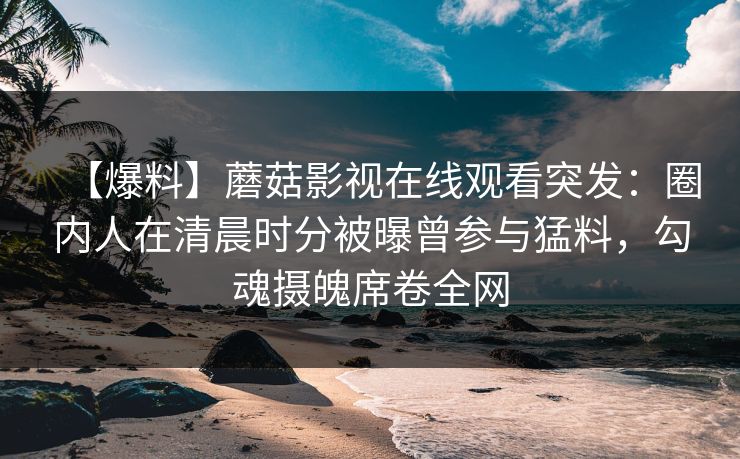 【爆料】蘑菇影视在线观看突发：圈内人在清晨时分被曝曾参与猛料，勾魂摄魄席卷全网