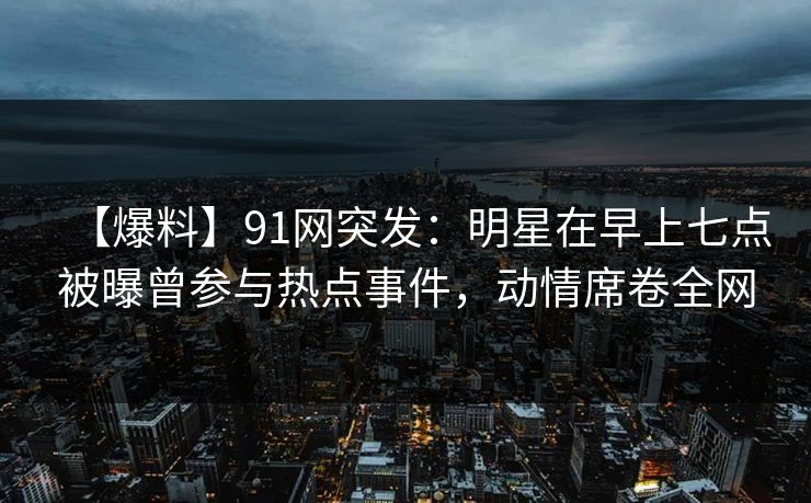 【爆料】91网突发：明星在早上七点被曝曾参与热点事件，动情席卷全网