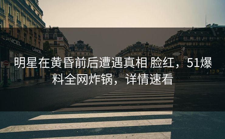 明星在黄昏前后遭遇真相 脸红，51爆料全网炸锅，详情速看