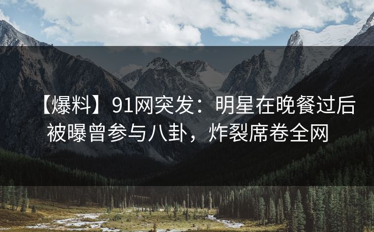 【爆料】91网突发：明星在晚餐过后被曝曾参与八卦，炸裂席卷全网