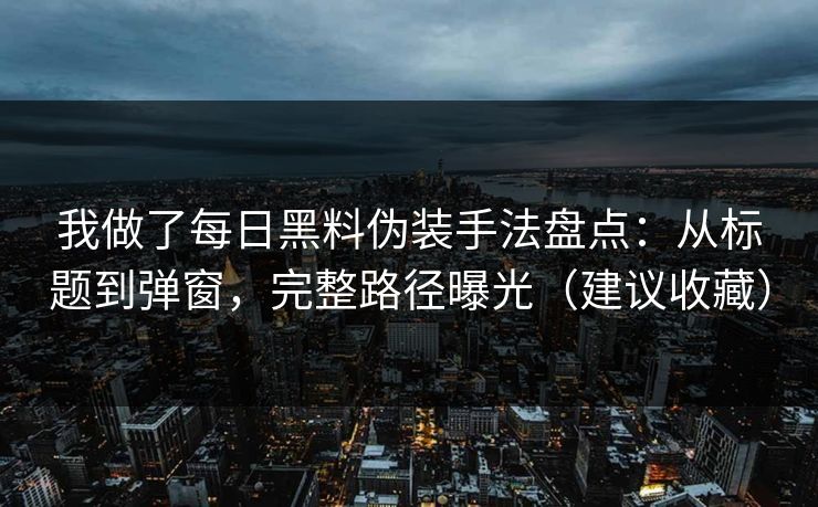 我做了每日黑料伪装手法盘点：从标题到弹窗，完整路径曝光（建议收藏）