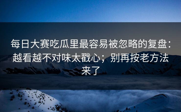 每日大赛吃瓜里最容易被忽略的复盘：越看越不对味太戳心；别再按老方法来了