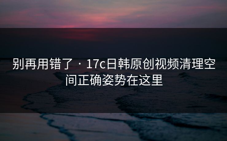 别再用错了 · 17c日韩原创视频清理空间正确姿势在这里