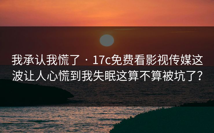 我承认我慌了 · 17c免费看影视传媒这波让人心慌到我失眠这算不算被坑了？
