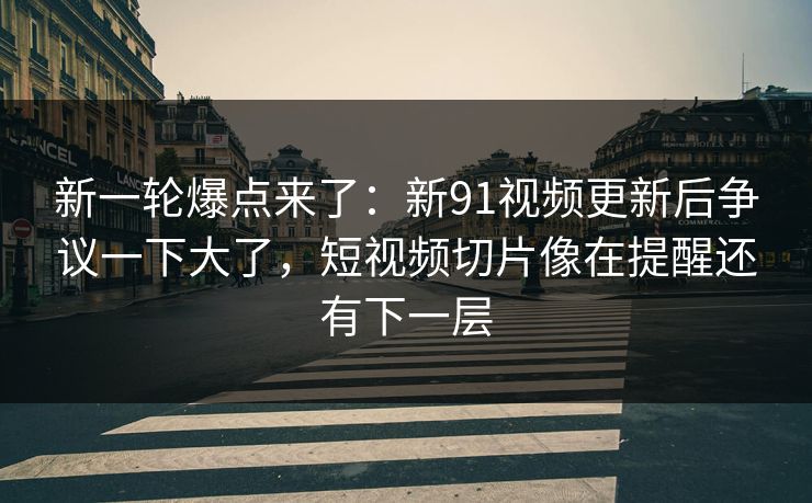 新一轮爆点来了：新91视频更新后争议一下大了，短视频切片像在提醒还有下一层