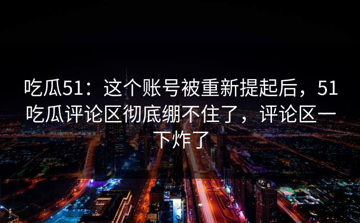 吃瓜51：这个账号被重新提起后，51吃瓜评论区彻底绷不住了，评论区一下炸了