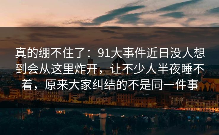 真的绷不住了：91大事件近日没人想到会从这里炸开，让不少人半夜睡不着，原来大家纠结的不是同一件事