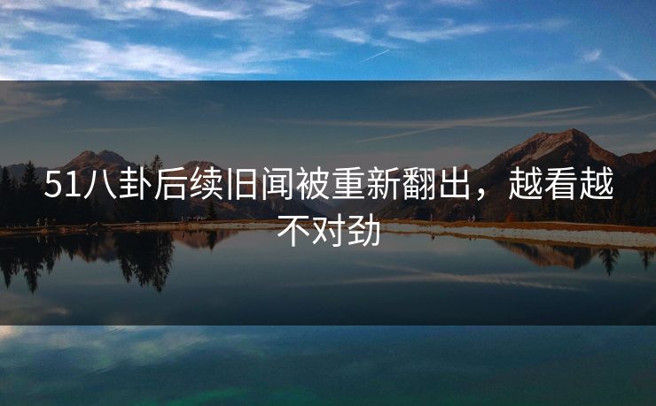 51八卦后续旧闻被重新翻出,越看越不对劲 51八卦后续旧闻被重新翻出,越看越不对劲